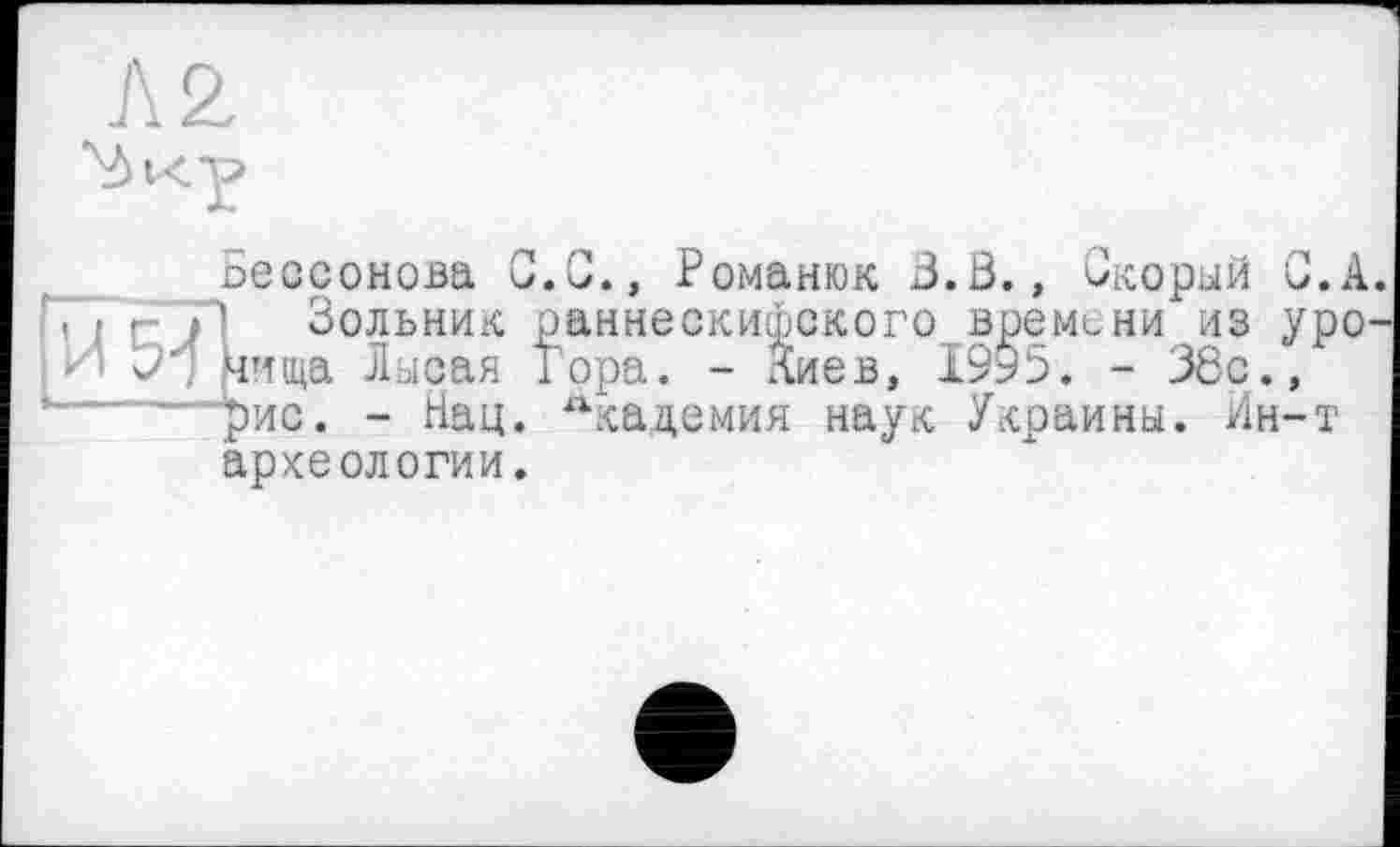 ﻿Бессонова С.G., Романюк 3.Ö., Скорый G.A. ’ I гУ’ Зольник раннескифского времени из уро-И Э/ нища Лысая Гора. - Лиев, 1995. - 38с., ......£ис. - Нац. лкацемия наук Украины. Ин-т археологии.